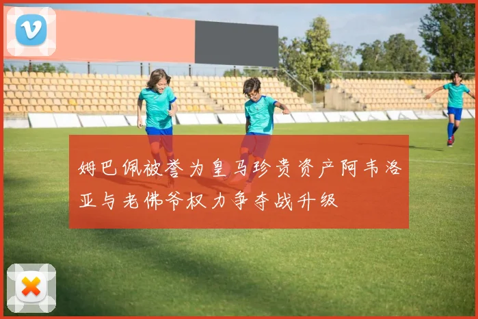 姆巴佩被誉为皇马珍贵资产阿韦洛亚与老佛爷权力争夺战升级