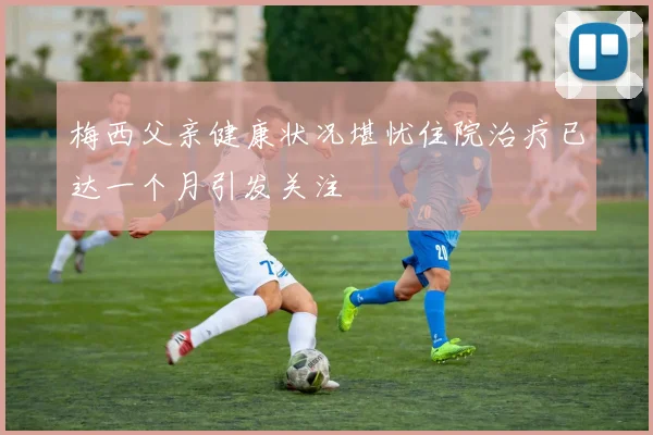 梅西父亲健康状况堪忧住院治疗已达一个月引发关注