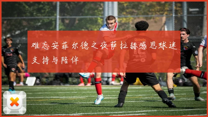 难忘安菲尔德之夜萨拉赫感恩球迷支持与陪伴