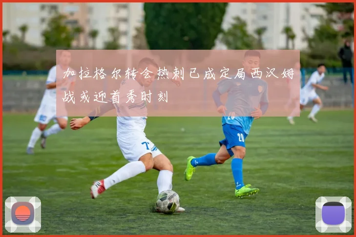 加拉格尔转会热刺已成定局西汉姆战或迎首秀时刻