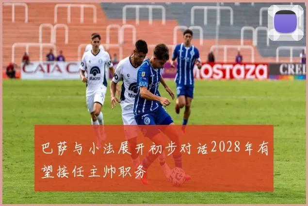巴萨与小法展开初步对话2028年有望接任主帅职务