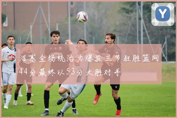 活塞全场统治力爆发三节狂胜篮网44分最终以53分大胜对手