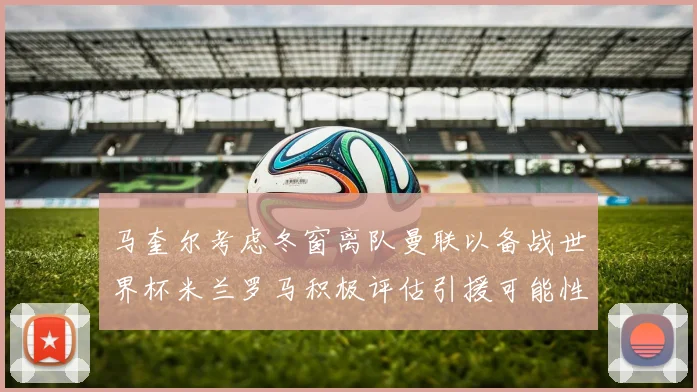 马奎尔考虑冬窗离队曼联以备战世界杯米兰罗马积极评估引援可能性