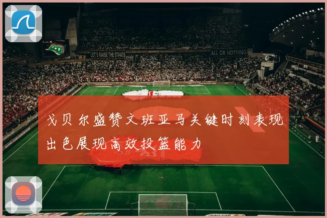 戈贝尔盛赞文班亚马关键时刻表现出色展现高效投篮能力