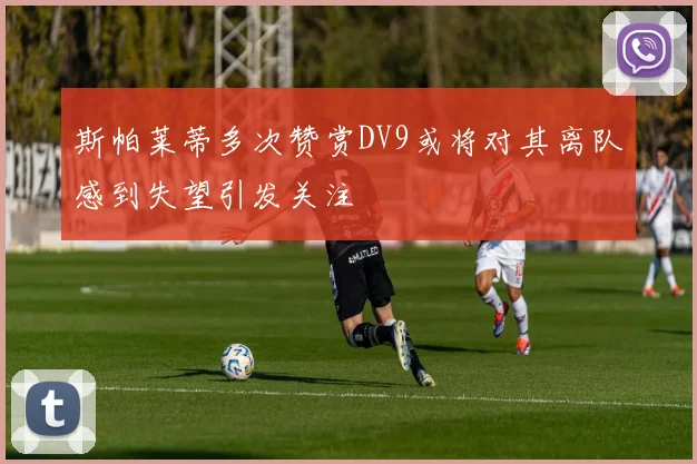 斯帕莱蒂多次赞赏DV9或将对其离队感到失望引发关注