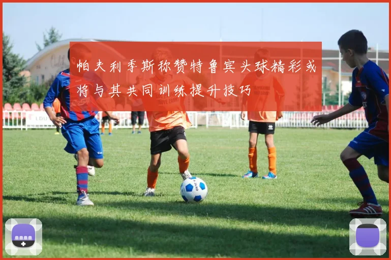 帕夫利季斯称赞特鲁宾头球精彩或将与其共同训练提升技巧
