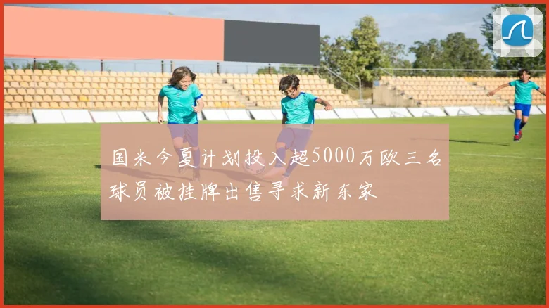 国米今夏计划投入超5000万欧三名球员被挂牌出售寻求新东家