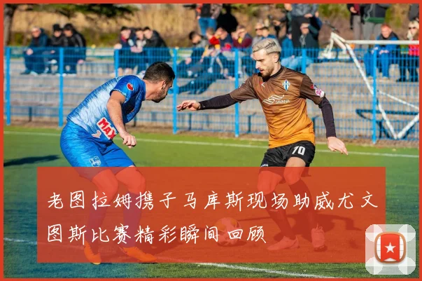 老图拉姆携子马库斯现场助威尤文图斯比赛精彩瞬间回顾