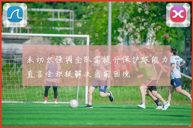 米切尔强调全队需提升保护球能力直言会积极解决当前困境