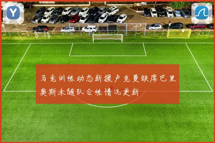 马竞训练动态新援卢克曼缺席巴里奥斯未随队合练情况更新